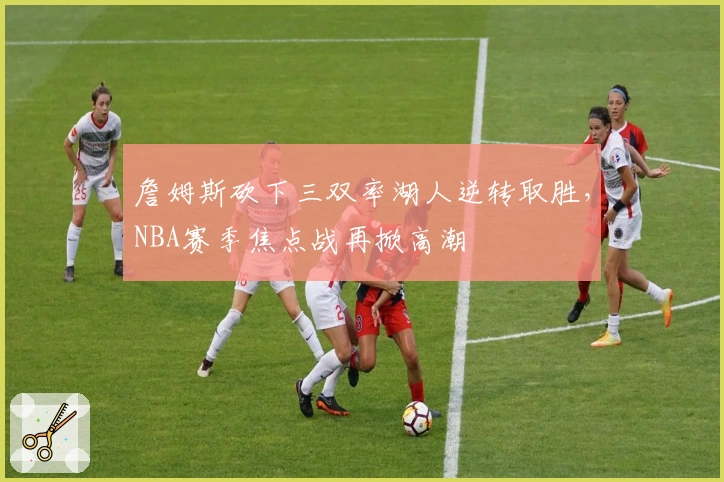 詹姆斯砍下三双率湖人逆转取胜，NBA赛季焦点战再掀高潮