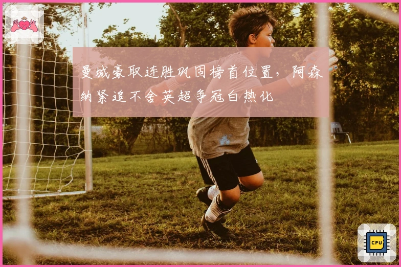 曼城豪取连胜巩固榜首位置，阿森纳紧追不舍英超争冠白热化