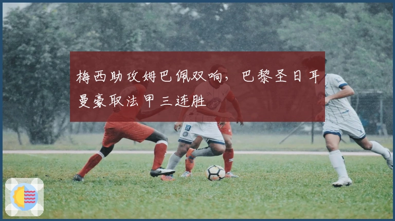 梅西助攻姆巴佩双响，巴黎圣日耳曼豪取法甲三连胜