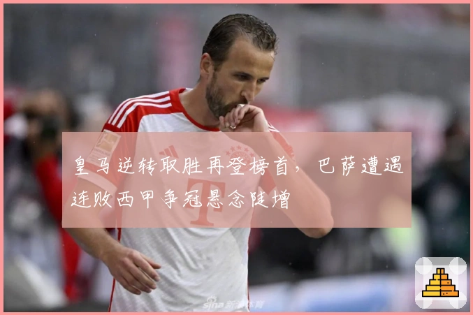 皇马逆转取胜再登榜首，巴萨遭遇连败西甲争冠悬念陡增