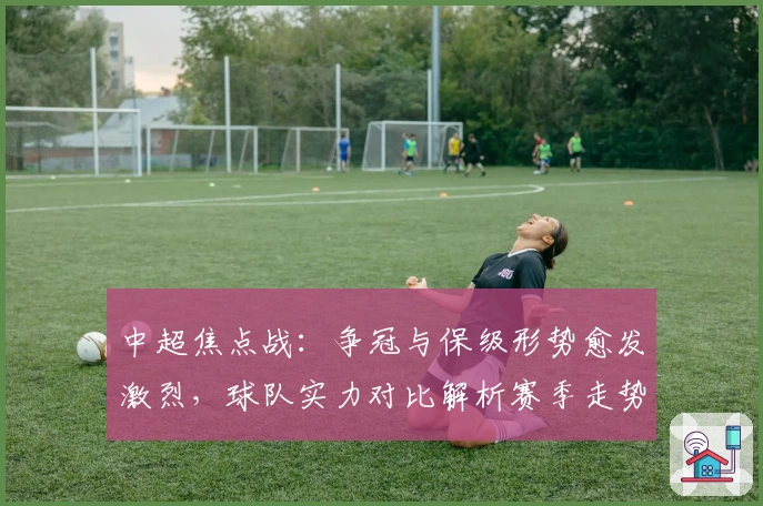 中超焦点战：争冠与保级形势愈发激烈，球队实力对比解析赛季走势