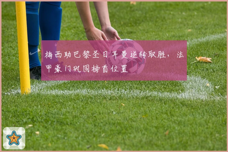 梅西助巴黎圣日耳曼逆转取胜，法甲豪门巩固榜首位置